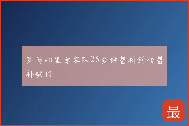罗马vs里尔客队26分钟替补斜传替补破门